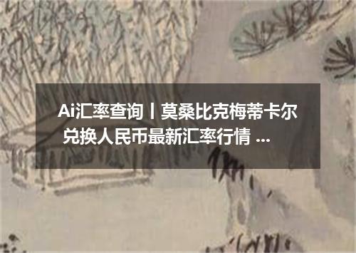 Ai汇率查询丨莫桑比克梅蒂卡尔 兑换人民币最新汇率行情 2026年09月03日