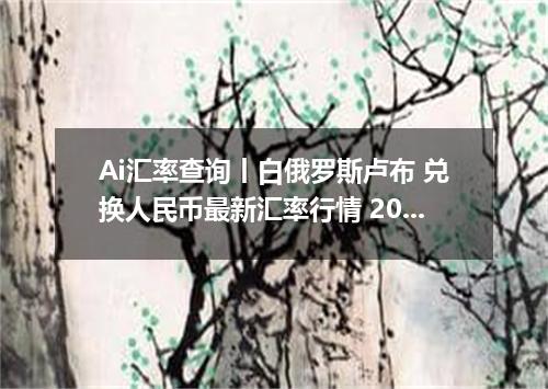 Ai汇率查询丨白俄罗斯卢布 兑换人民币最新汇率行情 2026年09月05日