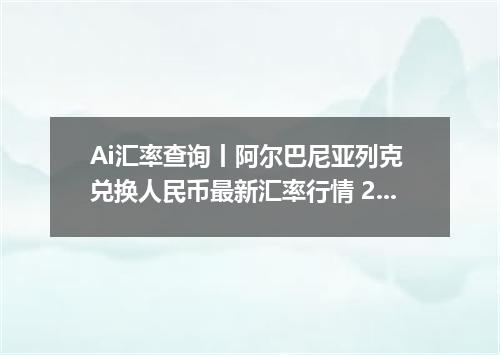 Ai汇率查询丨阿尔巴尼亚列克 兑换人民币最新汇率行情 2026年09月06日