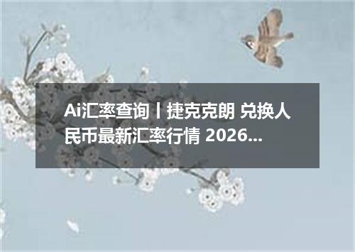 Ai汇率查询丨捷克克朗 兑换人民币最新汇率行情 2026年09月07日