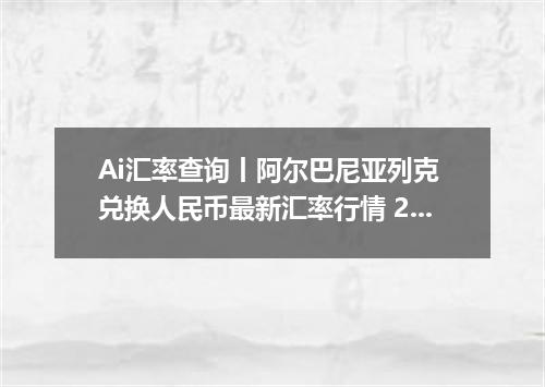 Ai汇率查询丨阿尔巴尼亚列克 兑换人民币最新汇率行情 2026年09月15日