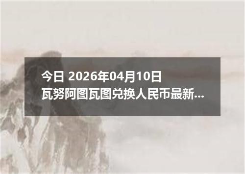 今日 2026年04月10日 瓦努阿图瓦图兑换人民币最新汇率行情