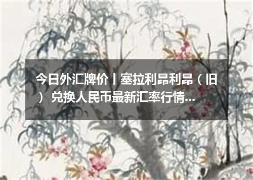 今日外汇牌价丨塞拉利昂利昂（旧） 兑换人民币最新汇率行情 2026年04月15日