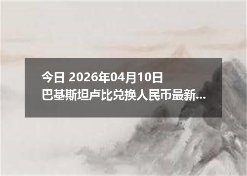 今日 2026年04月10日 巴基斯坦卢比兑换人民币最新汇率行情