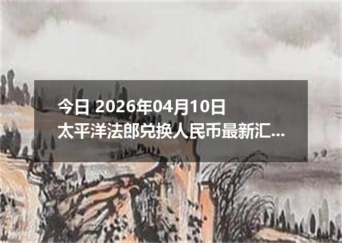 今日 2026年04月10日 太平洋法郎兑换人民币最新汇率行情