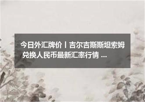 今日外汇牌价丨吉尔吉斯斯坦索姆 兑换人民币最新汇率行情 2026年04月15日