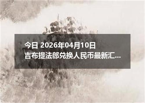 今日 2026年04月10日 吉布提法郎兑换人民币最新汇率行情