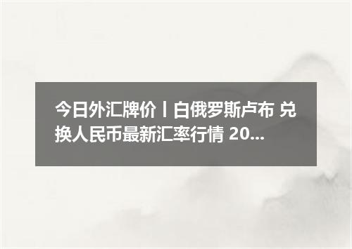 今日外汇牌价丨白俄罗斯卢布 兑换人民币最新汇率行情 2026年04月16日