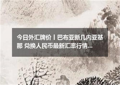 今日外汇牌价丨巴布亚新几内亚基那 兑换人民币最新汇率行情 2026年04月16日