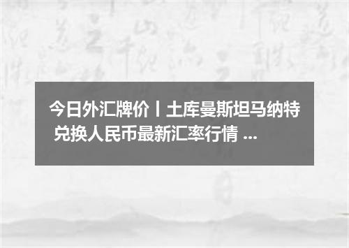 今日外汇牌价丨土库曼斯坦马纳特 兑换人民币最新汇率行情 2026年04月16日