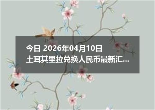 今日 2026年04月10日 土耳其里拉兑换人民币最新汇率行情