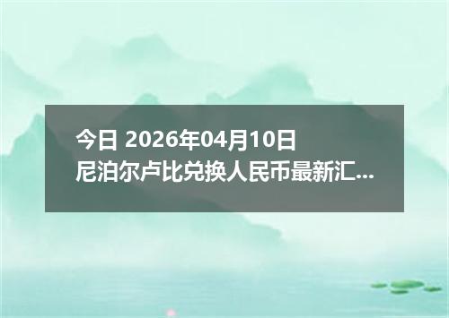 今日 2026年04月10日 尼泊尔卢比兑换人民币最新汇率行情