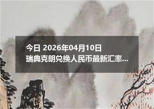 今日 2026年04月10日 瑞典克朗兑换人民币最新汇率行情