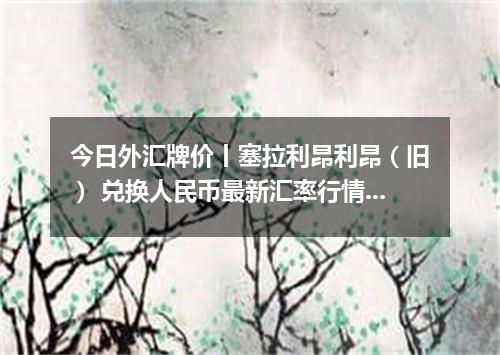 今日外汇牌价丨塞拉利昂利昂（旧） 兑换人民币最新汇率行情 2026年04月17日