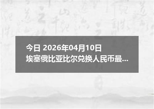 今日 2026年04月10日 埃塞俄比亚比尔兑换人民币最新汇率行情