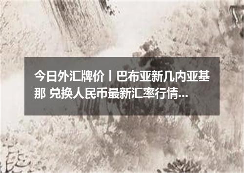 今日外汇牌价丨巴布亚新几内亚基那 兑换人民币最新汇率行情 2026年04月17日