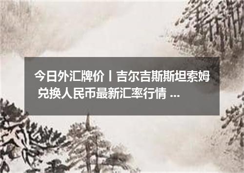今日外汇牌价丨吉尔吉斯斯坦索姆 兑换人民币最新汇率行情 2026年04月18日