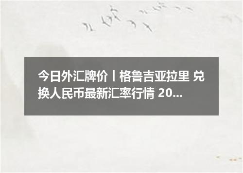 今日外汇牌价丨格鲁吉亚拉里 兑换人民币最新汇率行情 2026年04月18日