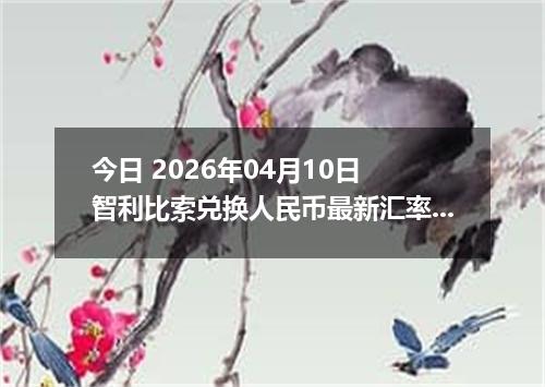 今日 2026年04月10日 智利比索兑换人民币最新汇率行情