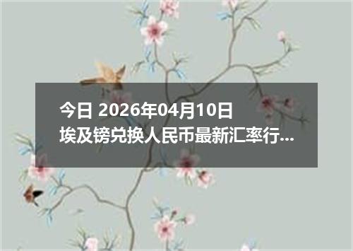 今日 2026年04月10日 埃及镑兑换人民币最新汇率行情