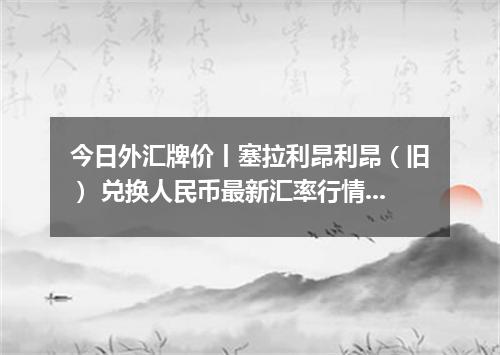 今日外汇牌价丨塞拉利昂利昂（旧） 兑换人民币最新汇率行情 2026年04月18日