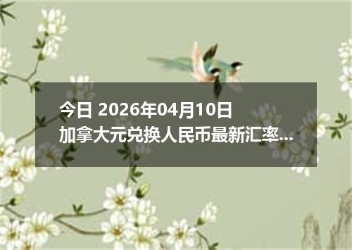 今日 2026年04月10日 加拿大元兑换人民币最新汇率行情