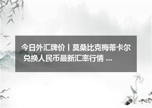 今日外汇牌价丨莫桑比克梅蒂卡尔 兑换人民币最新汇率行情 2026年04月19日