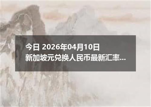 今日 2026年04月10日 新加坡元兑换人民币最新汇率行情