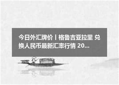 今日外汇牌价丨格鲁吉亚拉里 兑换人民币最新汇率行情 2026年04月19日