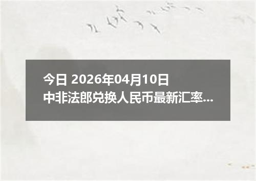 今日 2026年04月10日 中非法郎兑换人民币最新汇率行情