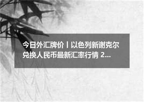 今日外汇牌价丨以色列新谢克尔 兑换人民币最新汇率行情 2026年04月19日
