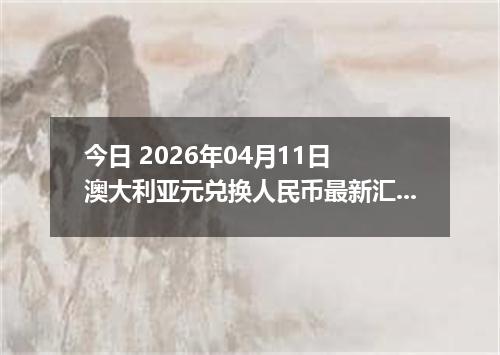 今日 2026年04月11日 澳大利亚元兑换人民币最新汇率行情