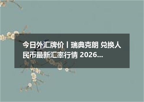 今日外汇牌价丨瑞典克朗 兑换人民币最新汇率行情 2026年04月19日