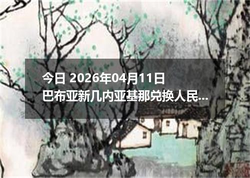 今日 2026年04月11日 巴布亚新几内亚基那兑换人民币最新汇率行情
