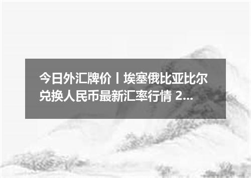 今日外汇牌价丨埃塞俄比亚比尔 兑换人民币最新汇率行情 2026年04月19日