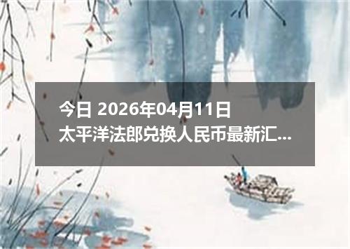 今日 2026年04月11日 太平洋法郎兑换人民币最新汇率行情