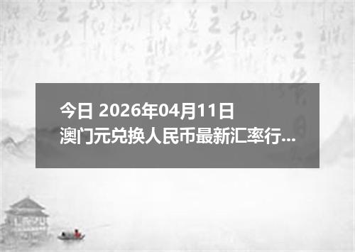 今日 2026年04月11日 澳门元兑换人民币最新汇率行情