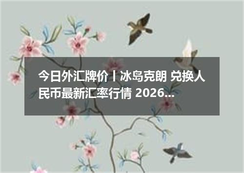今日外汇牌价丨冰岛克朗 兑换人民币最新汇率行情 2026年04月29日