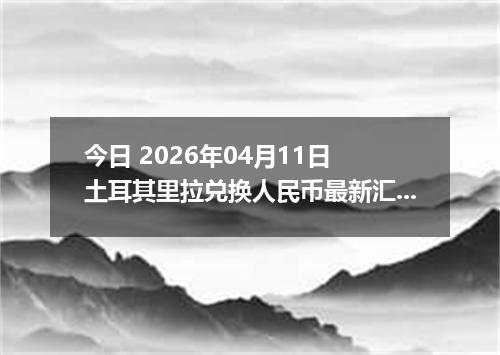 今日 2026年04月11日 土耳其里拉兑换人民币最新汇率行情