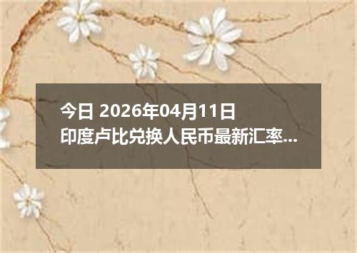 今日 2026年04月11日 印度卢比兑换人民币最新汇率行情