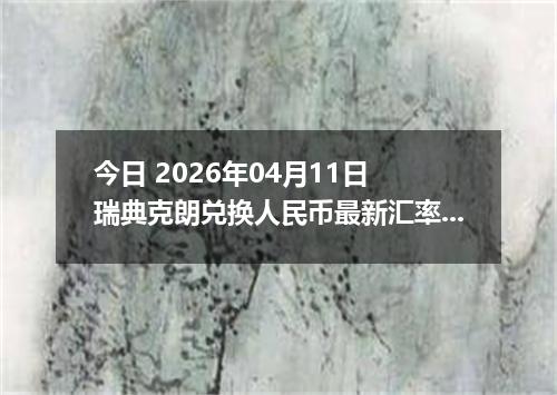 今日 2026年04月11日 瑞典克朗兑换人民币最新汇率行情