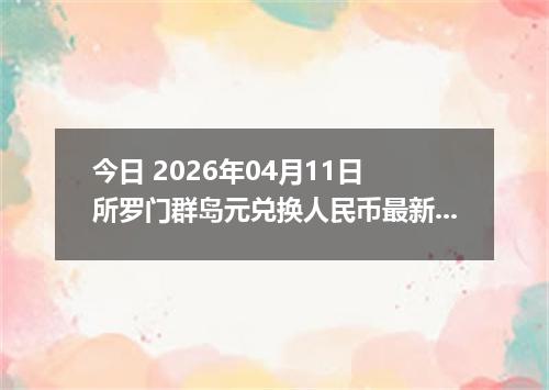 今日 2026年04月11日 所罗门群岛元兑换人民币最新汇率行情