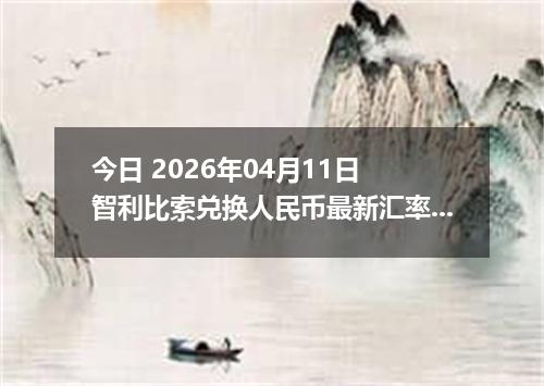 今日 2026年04月11日 智利比索兑换人民币最新汇率行情