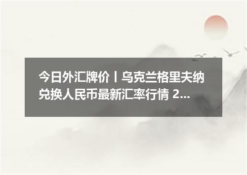 今日外汇牌价丨乌克兰格里夫纳 兑换人民币最新汇率行情 2026年05月03日