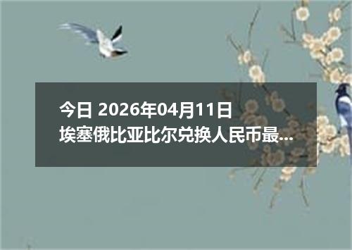 今日 2026年04月11日 埃塞俄比亚比尔兑换人民币最新汇率行情