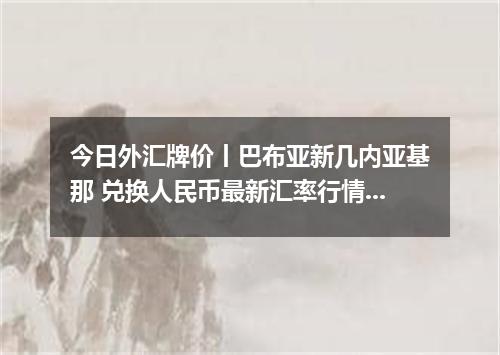 今日外汇牌价丨巴布亚新几内亚基那 兑换人民币最新汇率行情 2026年05月03日
