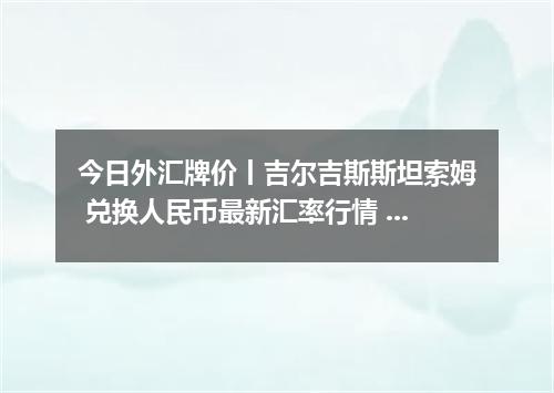 今日外汇牌价丨吉尔吉斯斯坦索姆 兑换人民币最新汇率行情 2026年05月04日