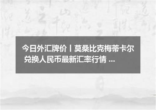 今日外汇牌价丨莫桑比克梅蒂卡尔 兑换人民币最新汇率行情 2026年05月04日