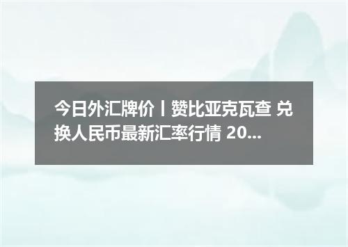 今日外汇牌价丨赞比亚克瓦查 兑换人民币最新汇率行情 2026年05月06日