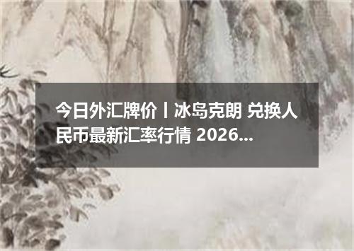今日外汇牌价丨冰岛克朗 兑换人民币最新汇率行情 2026年05月06日